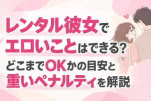 レンタル彼女でエロいことはできる？どこまでOKかの目安と重いペナルティを解説